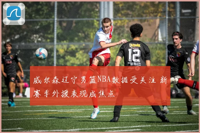 威尔森辽宁男篮NBA数据受关注 新赛季外援表现成焦点