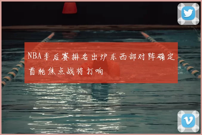 NBA季后赛排名出炉东西部对阵确定首轮焦点战将打响