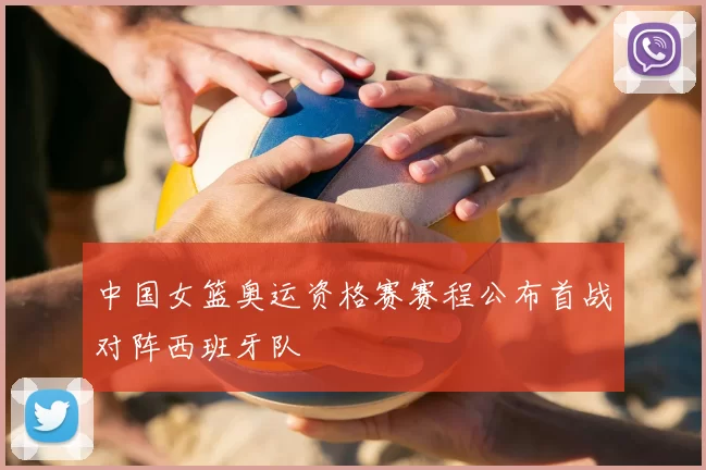 中国女篮奥运资格赛赛程公布首战对阵西班牙队