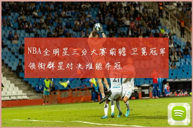 NBA全明星三分大赛前瞻 卫冕冠军领衔群星对决谁能夺冠