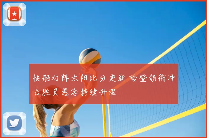 快船对阵太阳比分更新 哈登领衔冲击胜负悬念持续升温