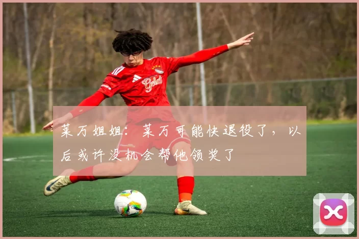 莱万姐姐:莱万可能快退役了,以后或许没机会帮他领奖了