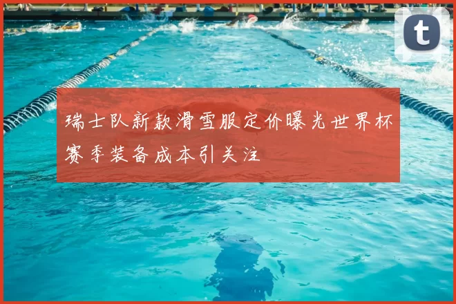 瑞士队新款滑雪服定价曝光世界杯赛季装备成本引关注