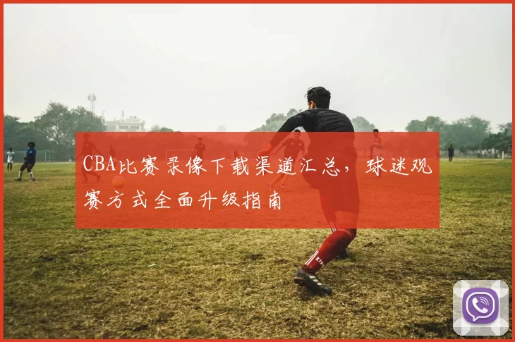 CBA比赛录像下载渠道汇总，球迷观赛方式全面升级指南