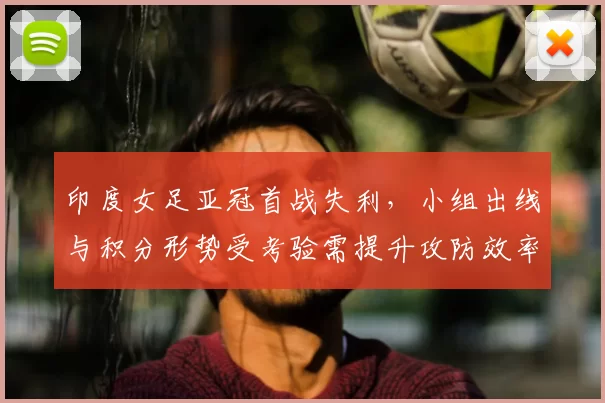 印度女足亚冠首战失利,小组出线与积分形势受考验需提升攻防效率