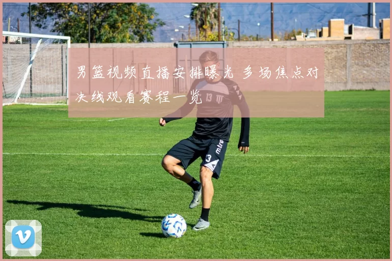 男篮视频直播安排曝光 多场焦点对决线观看赛程一览