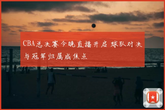 CBA总决赛今晚直播开启 球队对决与冠军归属成焦点