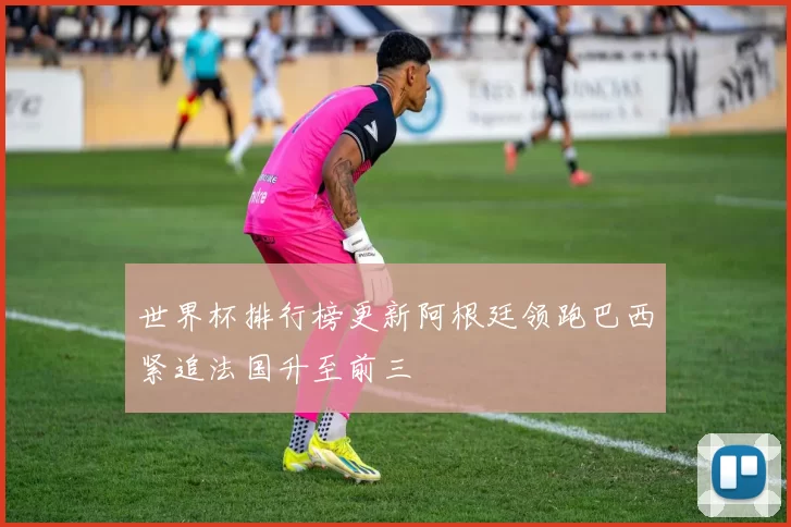 世界杯排行榜更新阿根廷领跑巴西紧追法国升至前三