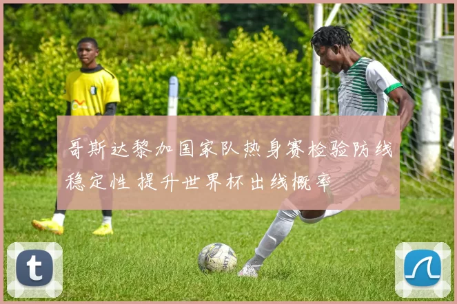 哥斯达黎加国家队热身赛检验防线稳定性 提升世界杯出线概率
