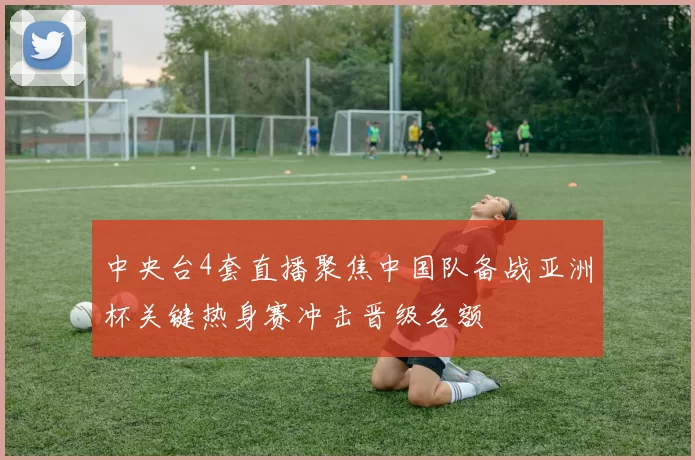 中央台4套直播聚焦中国队备战亚洲杯关键热身赛冲击晋级名额