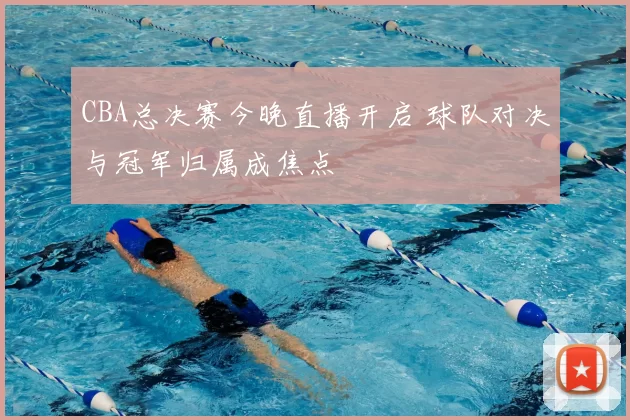 CBA总决赛今晚直播开启 球队对决与冠军归属成焦点
