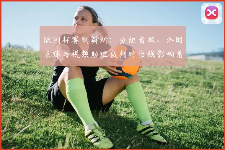 欧洲杯赛制解析:分组晋级、加时点球与视频助理裁判对出线影响看点