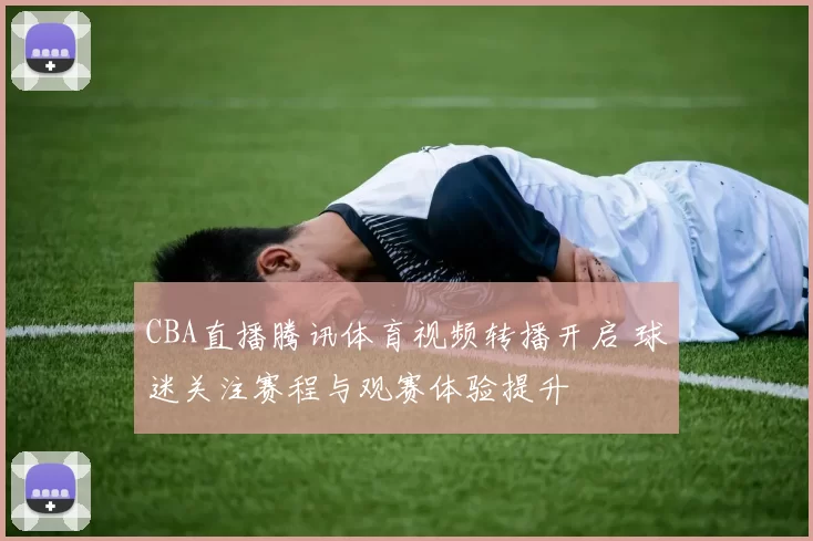 CBA直播腾讯体育视频转播开启 球迷关注赛程与观赛体验提升