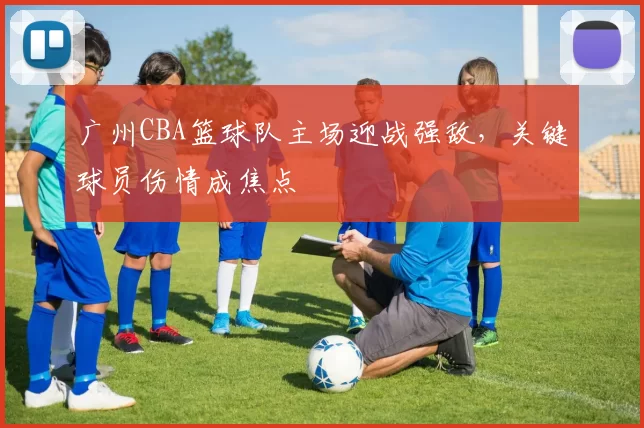 广州CBA篮球队主场迎战强敌，关键球员伤情成焦点