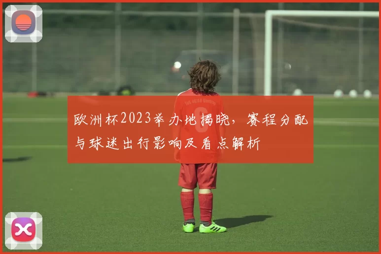 欧洲杯2023举办地揭晓,赛程分配与球迷出行影响及看点解析