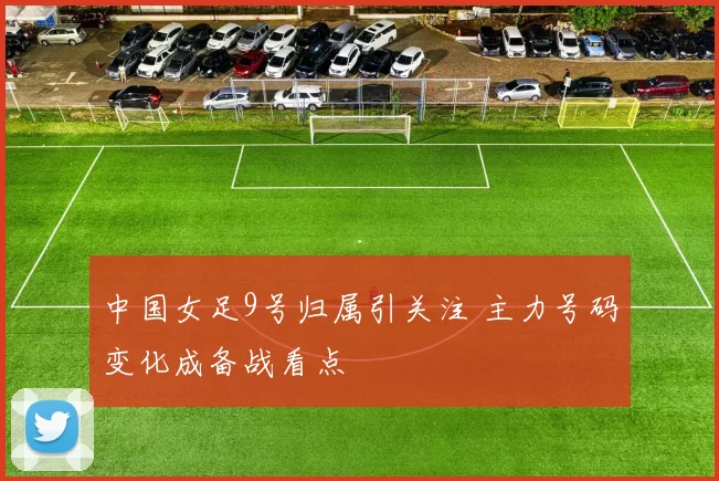 中国女足9号归属引关注 主力号码变化成备战看点