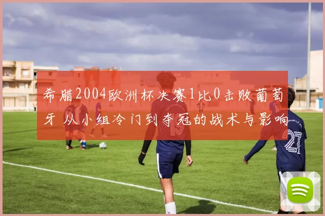 希腊2004欧洲杯决赛1比0击败葡萄牙 从小组冷门到夺冠的战术与影响