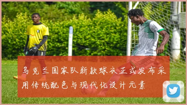 乌克兰国家队新款球衣正式发布采用传统配色与现代化设计元素