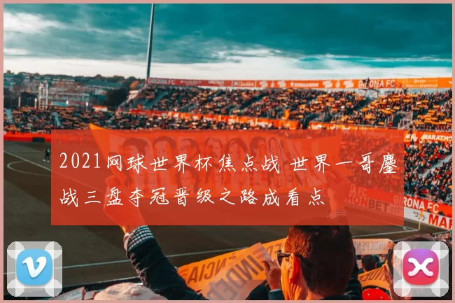 2021网球世界杯焦点战 世界一哥鏖战三盘夺冠晋级之路成看点