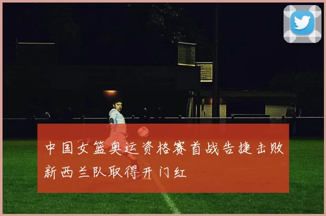 中国女篮奥运资格赛首战告捷击败新西兰队取得开门红