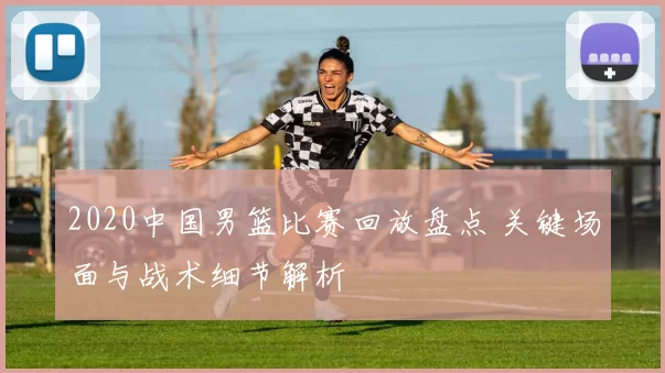 2020中国男篮比赛回放盘点 关键场面与战术细节解析