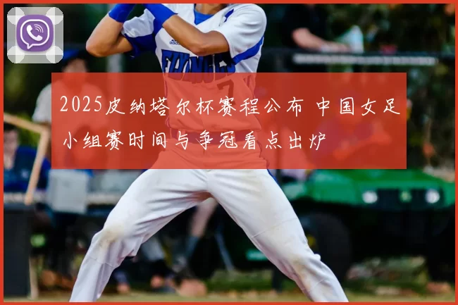 2025皮纳塔尔杯赛程公布 中国女足小组赛时间与争冠看点出炉