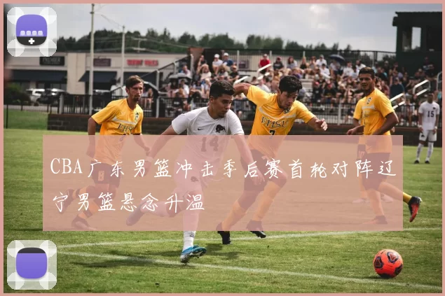 CBA广东男篮冲击季后赛首轮对阵辽宁男篮悬念升温