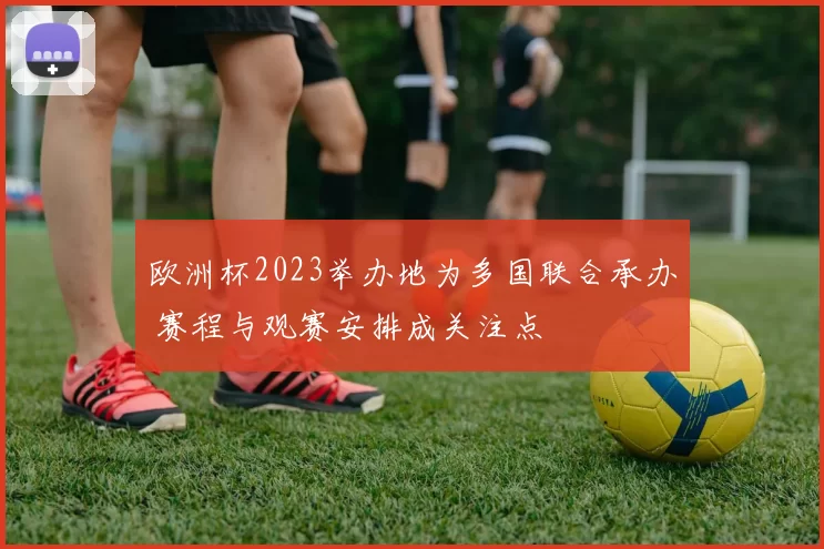 欧洲杯2023举办地为多国联合承办 赛程与观赛安排成关注点