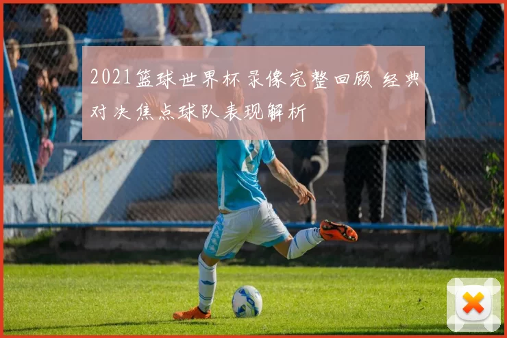 2021篮球世界杯录像完整回顾 经典对决焦点球队表现解析