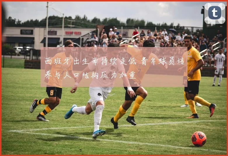 西班牙出生率持续走低 青年球员培养与人口结构压力加重