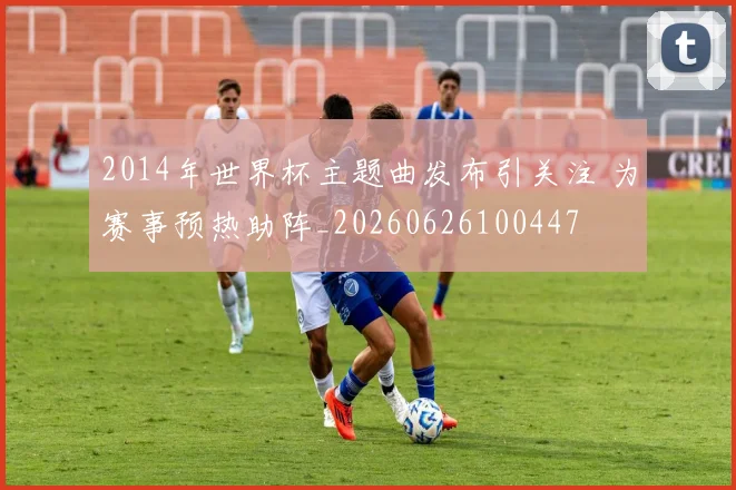 2014年世界杯主题曲发布引关注 为赛事预热助阵_20260626100447
