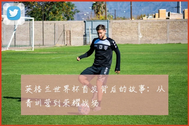 英格兰世界杯首发背后的故事：从青训营到荣耀战场