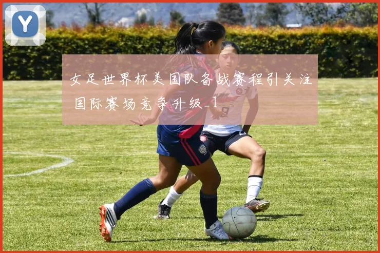 女足世界杯美国队备战赛程引关注 国际赛场竞争升级_1