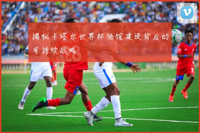 揭秘卡塔尔世界杯场馆建设背后的可持续战略