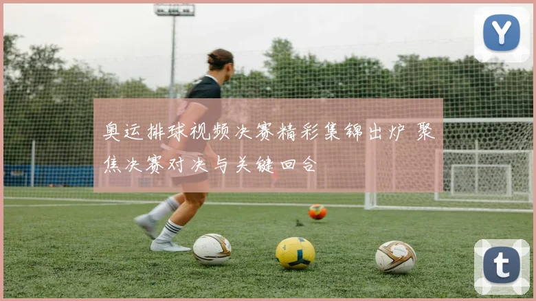 奥运排球视频决赛精彩集锦出炉 聚焦决赛对决与关键回合