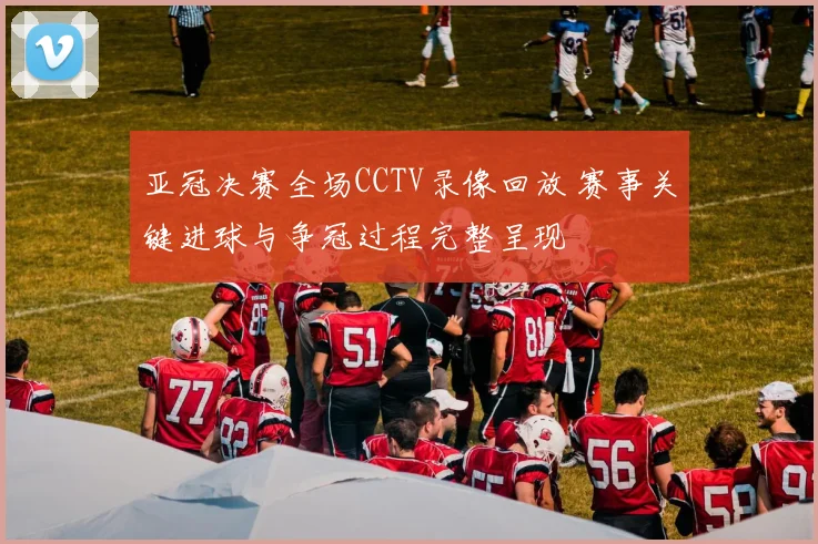 亚冠决赛全场CCTV录像回放 赛事关键进球与争冠过程完整呈现