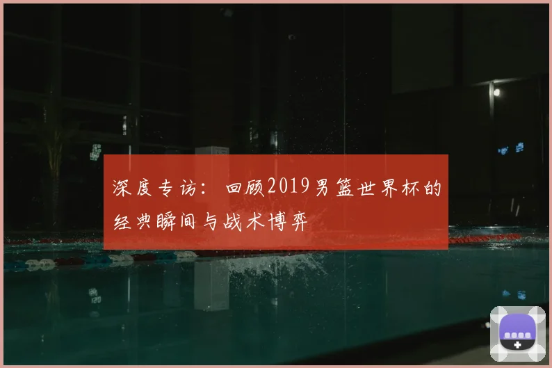 深度专访：回顾2019男篮世界杯的经典瞬间与战术博弈