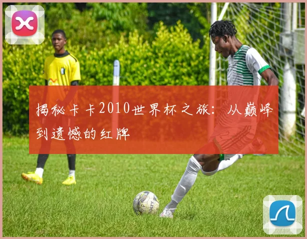 揭秘卡卡2010世界杯之旅：从巅峰到遗憾的红牌