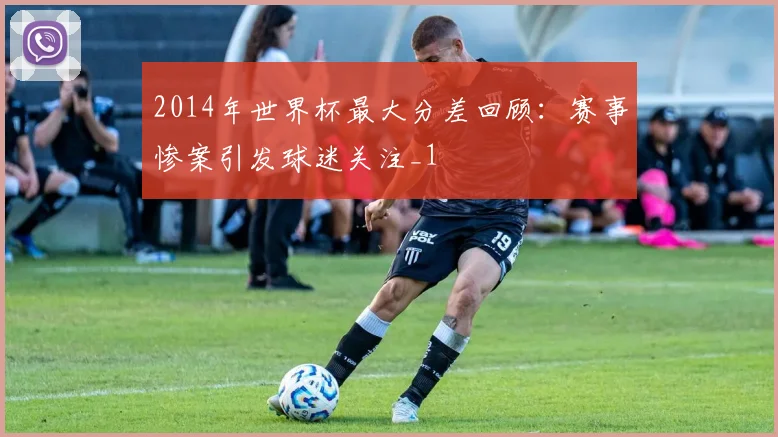 2014年世界杯最大分差回顾：赛事惨案引发球迷关注_1