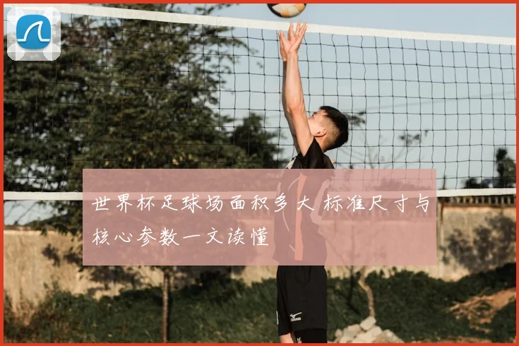 世界杯足球场面积多大 标准尺寸与核心参数一文读懂