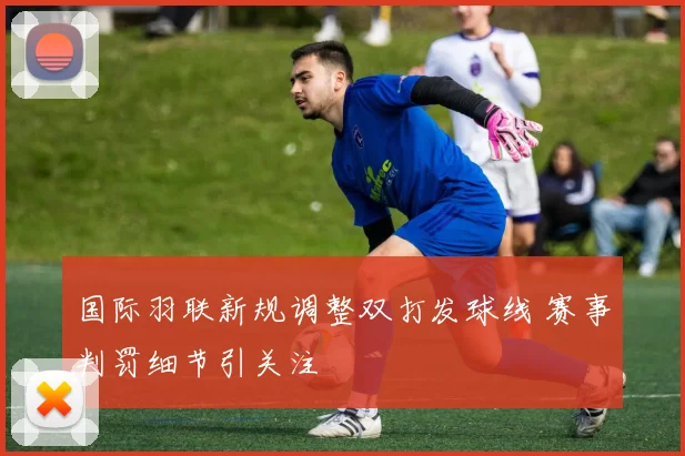 国际羽联新规调整双打发球线 赛事判罚细节引关注