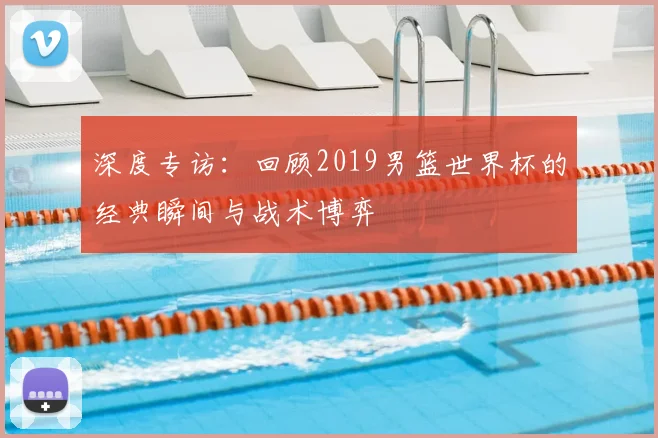 深度专访:回顾2019男篮世界杯的经典瞬间与战术博弈