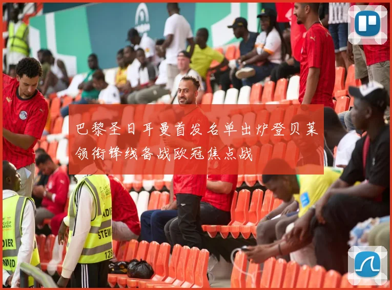 巴黎圣日耳曼首发名单出炉登贝莱领衔锋线备战欧冠焦点战