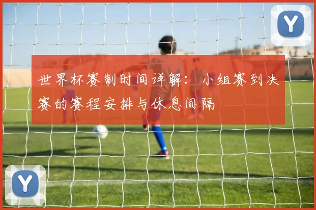 世界杯赛制时间详解：小组赛到决赛的赛程安排与休息间隔